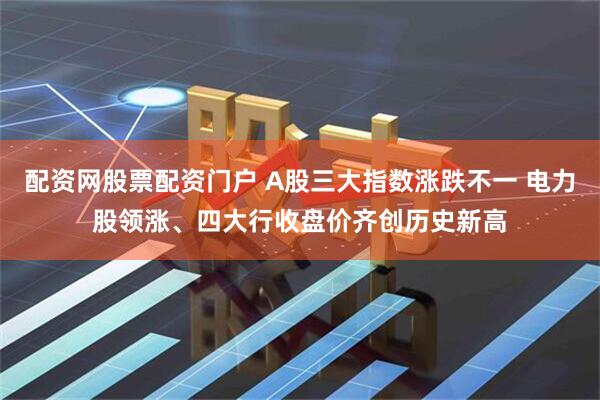 配资网股票配资门户 A股三大指数涨跌不一 电力股领涨、四大行收盘价齐创历史新高
