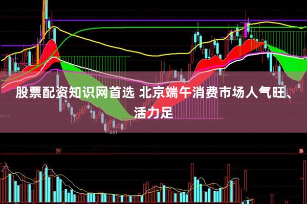 股票配资知识网首选 北京端午消费市场人气旺、活力足