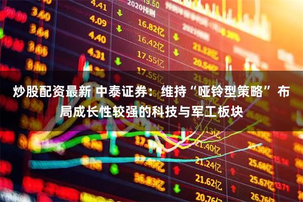 炒股配资最新 中泰证券：维持“哑铃型策略” 布局成长性较强的科技与军工板块