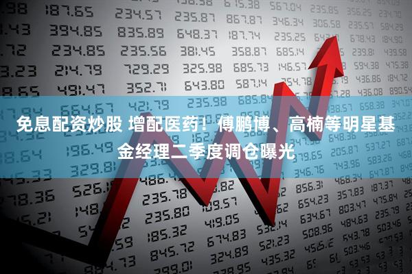 免息配资炒股 增配医药！傅鹏博、高楠等明星基金经理二季度调仓曝光