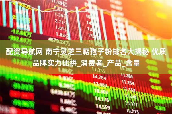 配资导航网 南宁灵芝三萜孢子粉排名大揭秘 优质品牌实力比拼_消费者_产品_含量