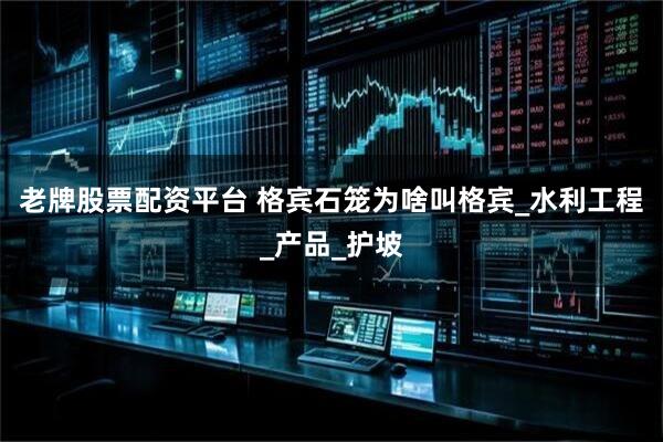老牌股票配资平台 格宾石笼为啥叫格宾_水利工程_产品_护坡