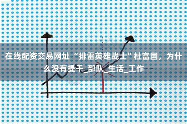 在线配资交易网址 “排雷英雄战士”杜富国，为什么没有提干_部队_生活_工作