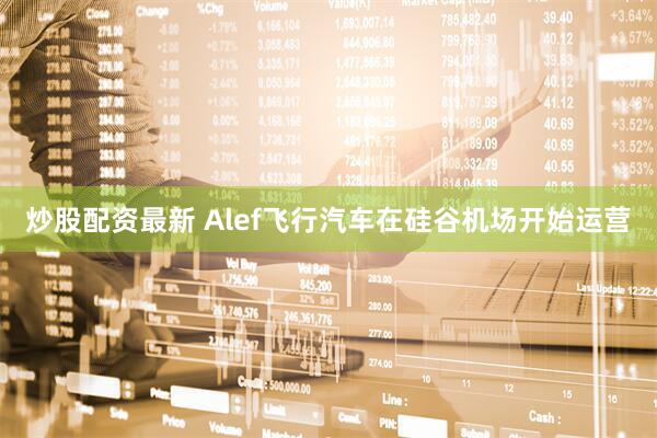 炒股配资最新 Alef飞行汽车在硅谷机场开始运营