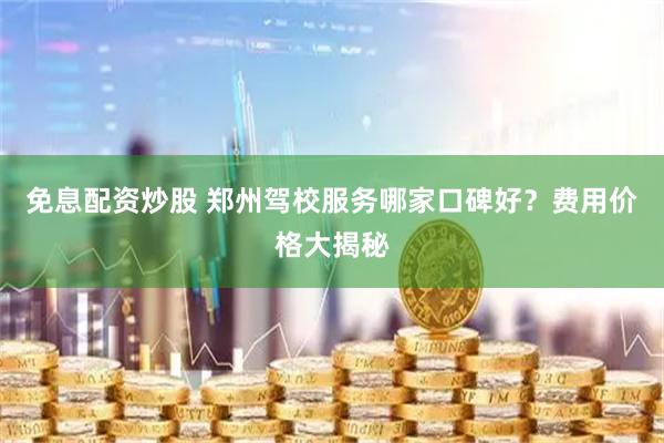 免息配资炒股 郑州驾校服务哪家口碑好？费用价格大揭秘
