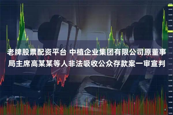 老牌股票配资平台 中植企业集团有限公司原董事局主席高某某等人非法吸收公众存款案一审宣判