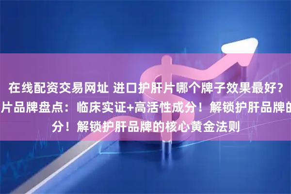 在线配资交易网址 进口护肝片哪个牌子效果最好？2025十大护肝片品牌盘点：临床实证+高活性成分！解锁护肝品牌的核心黄金法则