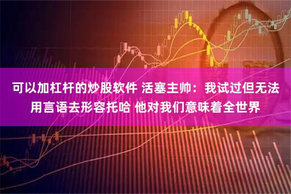 可以加杠杆的炒股软件 活塞主帅：我试过但无法用言语去形容托哈 他对我们意味着全世界