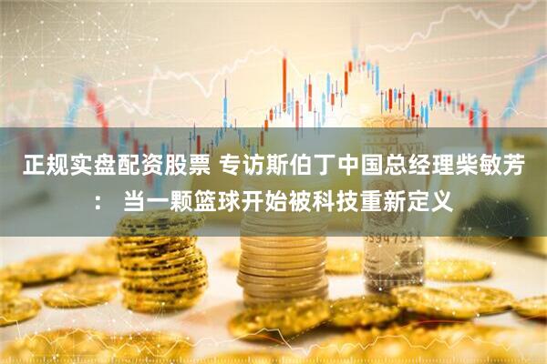 正规实盘配资股票 专访斯伯丁中国总经理柴敏芳： 当一颗篮球开始被科技重新定义