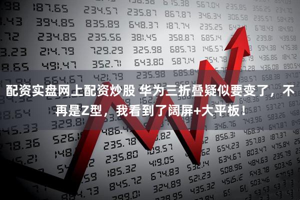 配资实盘网上配资炒股 华为三折叠疑似要变了，不再是Z型，我看到了阔屏+大平板！