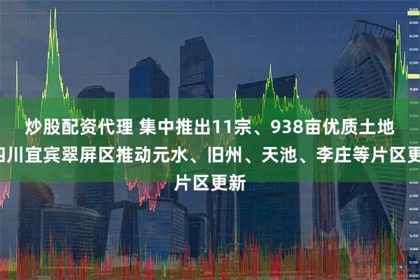 炒股配资代理 集中推出11宗、938亩优质土地  四川宜宾翠屏区推动元水、旧州、天池、李庄等片区更新
